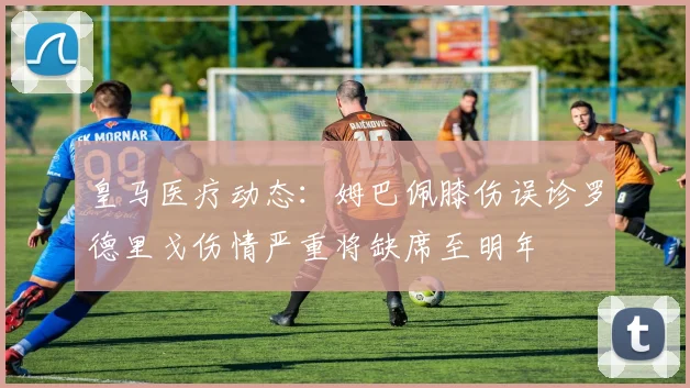 皇马医疗动态：姆巴佩膝伤误诊罗德里戈伤情严重将缺席至明年