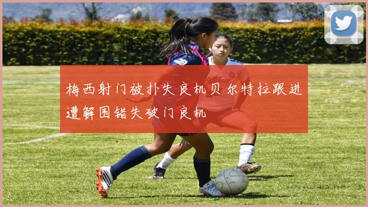 梅西射门被扑失良机贝尔特拉跟进遭解围错失破门良机