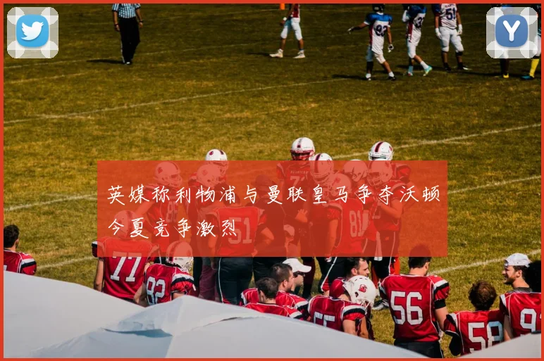 英媒称利物浦与曼联皇马争夺沃顿今夏竞争激烈