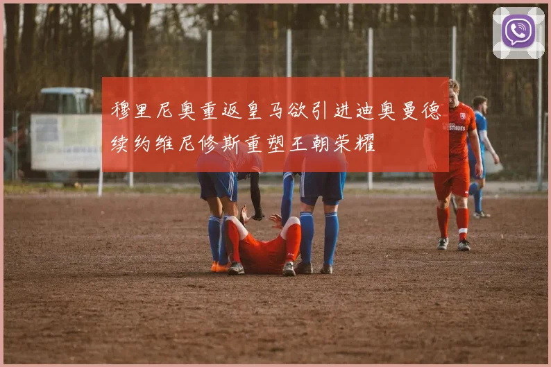 穆里尼奥重返皇马欲引进迪奥曼德续约维尼修斯重塑王朝荣耀