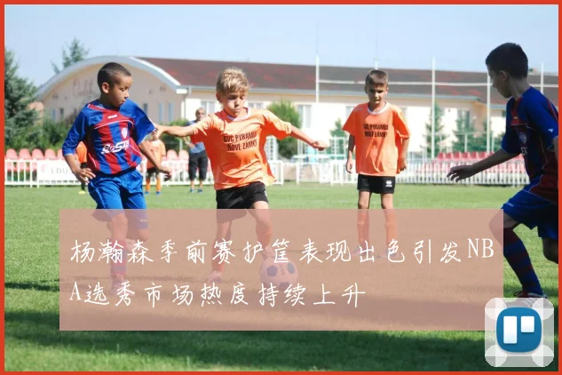 杨瀚森季前赛护筐表现出色引发NBA选秀市场热度持续上升