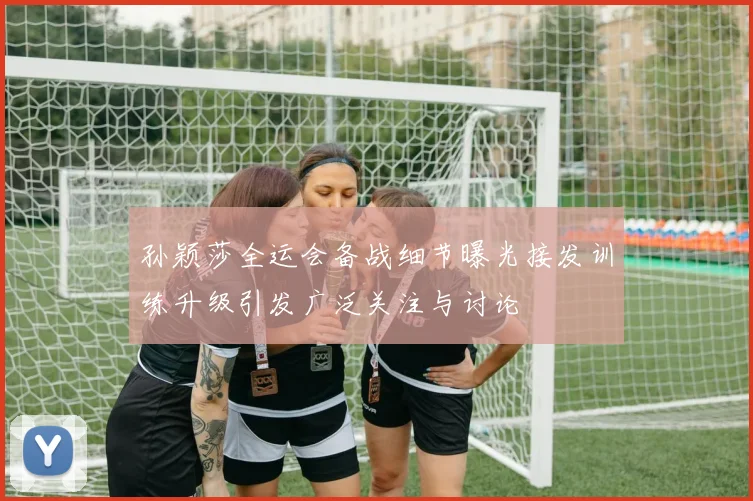 孙颖莎全运会备战细节曝光接发训练升级引发广泛关注与讨论