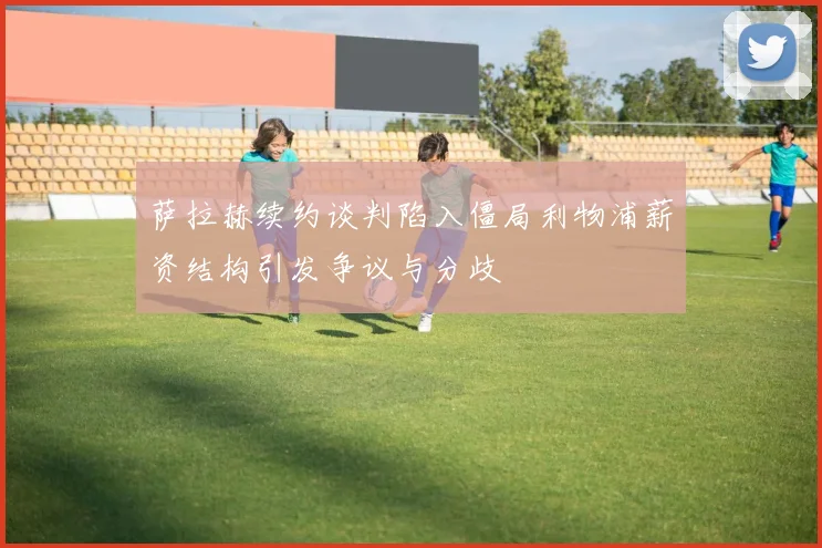 萨拉赫续约谈判陷入僵局利物浦薪资结构引发争议与分歧
